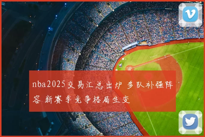 nba2025交易汇总出炉 多队补强阵容 新赛季竞争格局生变