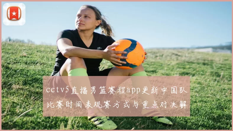 cctv5直播男篮赛程app更新中国队比赛时间表观赛方式与重点对决解析