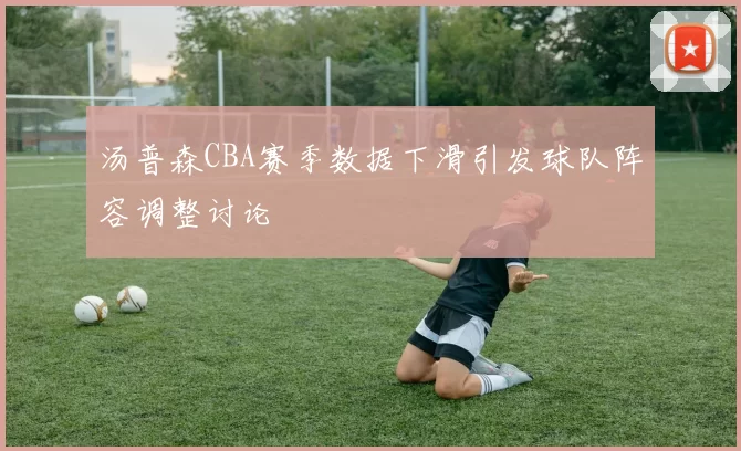 汤普森CBA赛季数据下滑引发球队阵容调整讨论