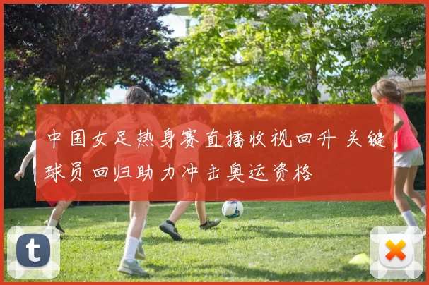 中国女足热身赛直播收视回升 关键球员回归助力冲击奥运资格