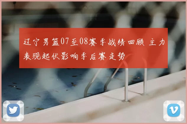 辽宁男篮07至08赛季战绩回顾 主力表现起伏影响季后赛走势