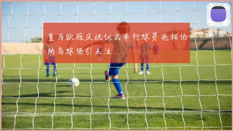 皇马欧冠庆祝仪式举行球员亮相伯纳乌球场引关注