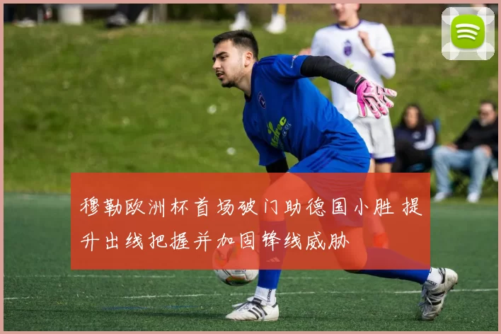 穆勒欧洲杯首场破门助德国小胜 提升出线把握并加固锋线威胁