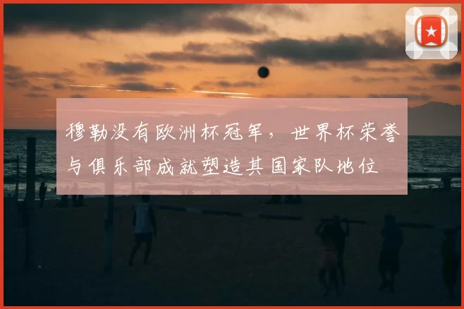 穆勒没有欧洲杯冠军，世界杯荣誉与俱乐部成就塑造其国家队地位