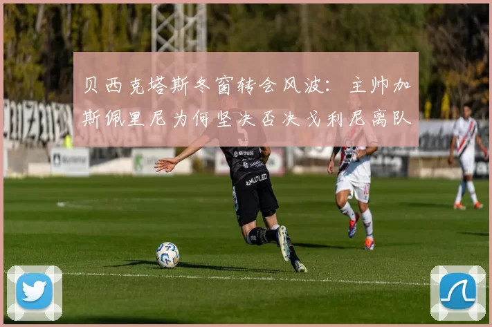 贝西克塔斯冬窗转会风波：主帅加斯佩里尼为何坚决否决戈利尼离队请求？