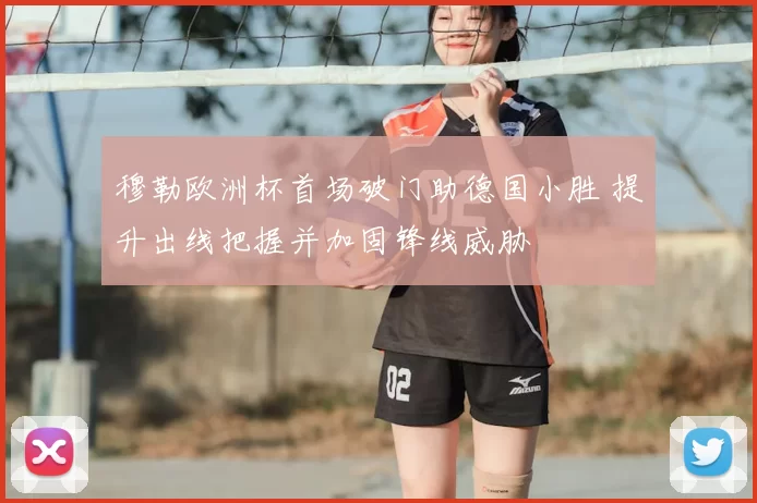 穆勒欧洲杯首场破门助德国小胜 提升出线把握并加固锋线威胁