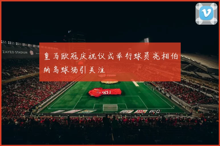 皇马欧冠庆祝仪式举行球员亮相伯纳乌球场引关注