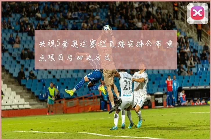 央视5套奥运赛程直播安排公布 重点项目与回放方式