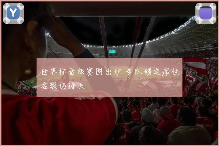 世界杯晋级赛图出炉 多队锁定席位名额仍待决