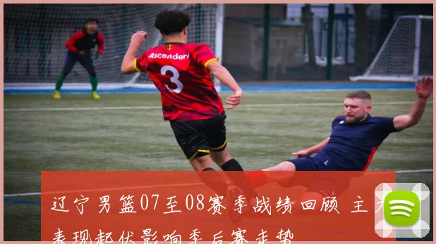 辽宁男篮07至08赛季战绩回顾 主力表现起伏影响季后赛走势