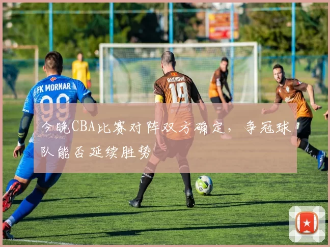 今晚CBA比赛对阵双方确定，争冠球队能否延续胜势