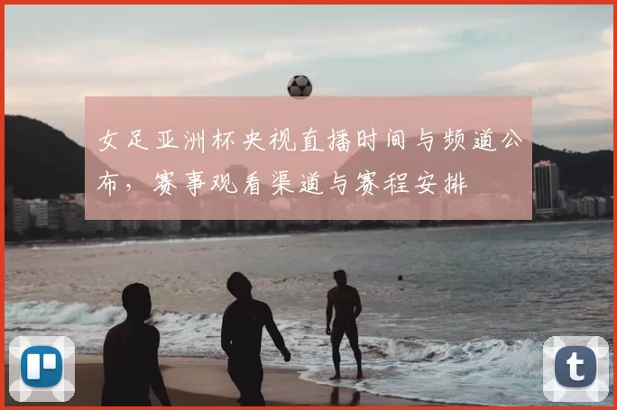 女足亚洲杯央视直播时间与频道公布，赛事观看渠道与赛程安排
