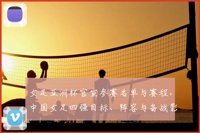 女足亚洲杯官宣参赛名单与赛程，中国女足四强目标、阵容与备战影响