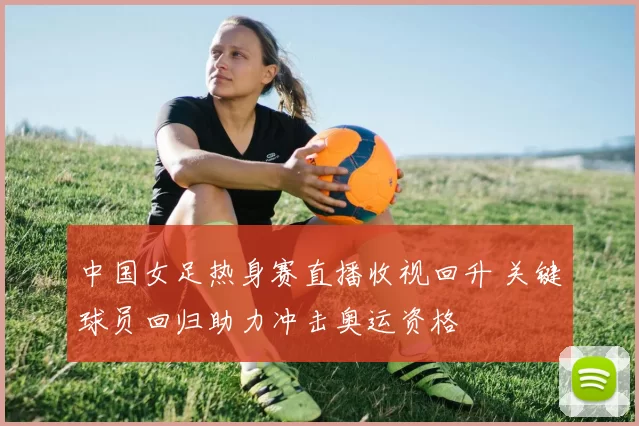 中国女足热身赛直播收视回升 关键球员回归助力冲击奥运资格