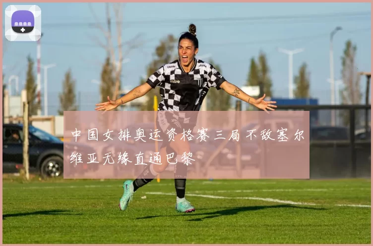 中国女排奥运资格赛三局不敌塞尔维亚无缘直通巴黎