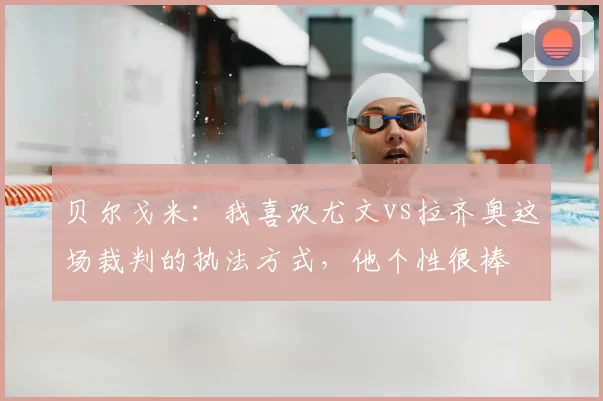 贝尔戈米:我喜欢尤文vs拉齐奥这场裁判的执法方式,他个性很棒