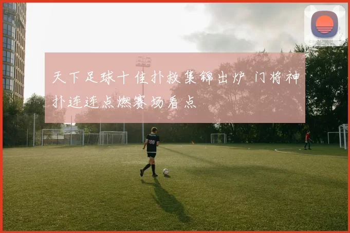 天下足球十佳扑救集锦出炉 门将神扑连连点燃赛场看点