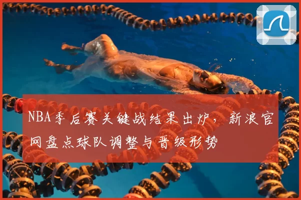 NBA季后赛关键战结果出炉，新浪官网盘点球队调整与晋级形势