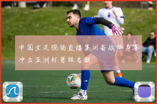 中国女足现场直播集训备战热身赛冲击亚洲杯晋级名额