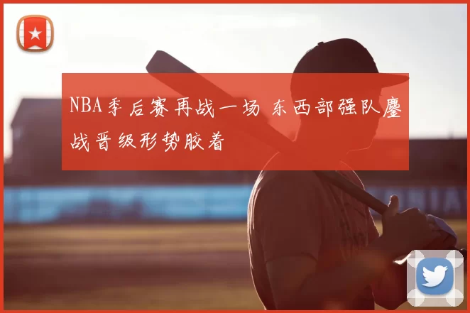NBA季后赛再战一场 东西部强队鏖战晋级形势胶着