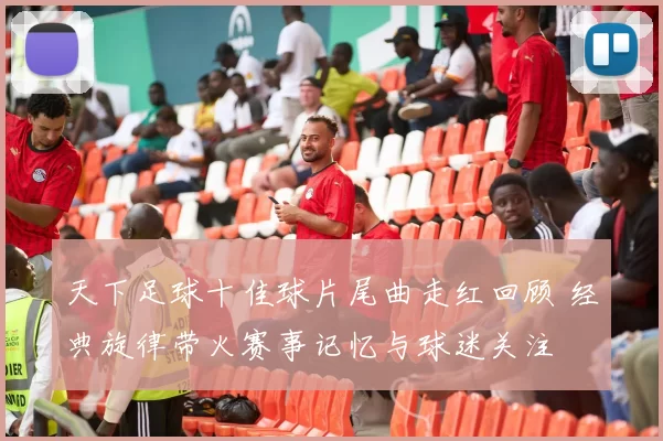 天下足球十佳球片尾曲走红回顾 经典旋律带火赛事记忆与球迷关注