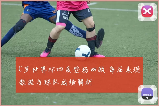 C罗世界杯四度登场回顾 每届表现数据与球队成绩解析