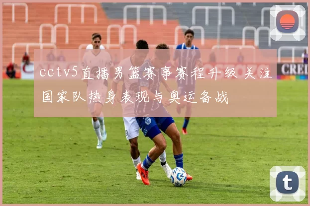 cctv5直播男篮赛事赛程升级 关注国家队热身表现与奥运备战