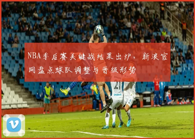 NBA季后赛关键战结果出炉，新浪官网盘点球队调整与晋级形势