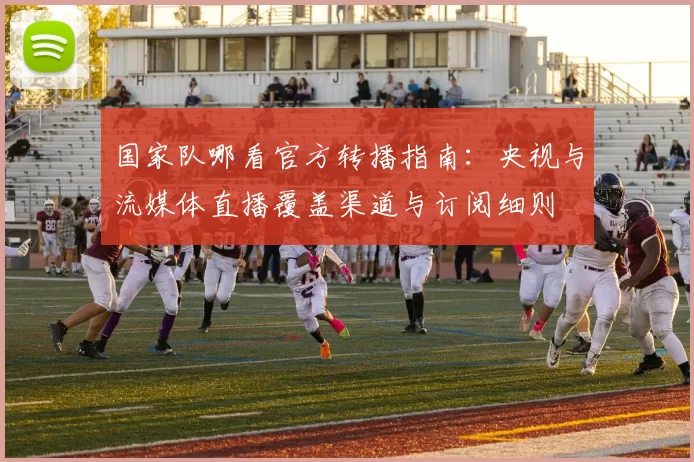国家队哪看官方转播指南：央视与流媒体直播覆盖渠道与订阅细则