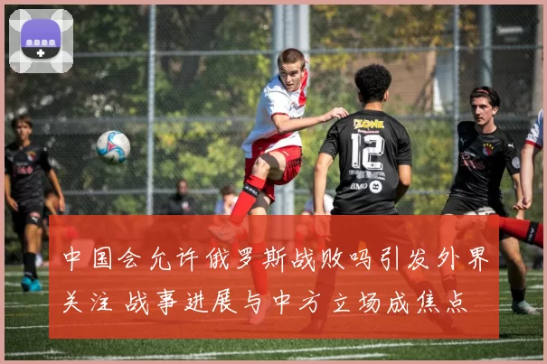 中国会允许俄罗斯战败吗引发外界关注 战事进展与中方立场成焦点