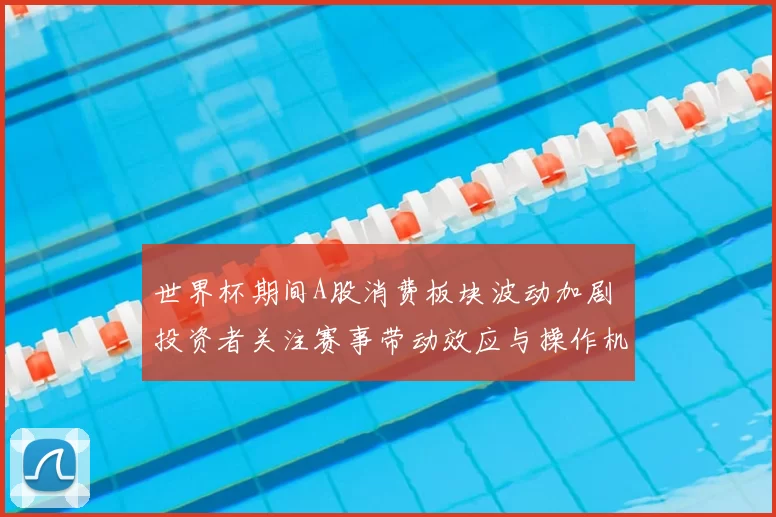 世界杯期间A股消费板块波动加剧 投资者关注赛事带动效应与操作机会