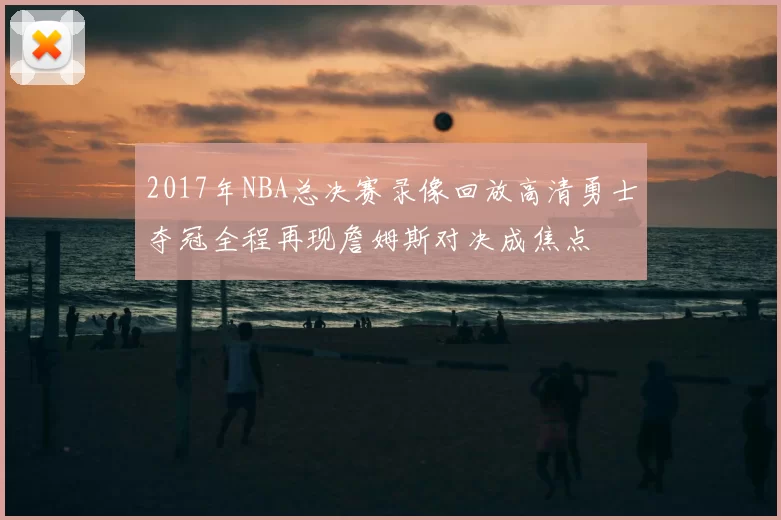 2017年NBA总决赛录像回放高清勇士夺冠全程再现詹姆斯对决成焦点