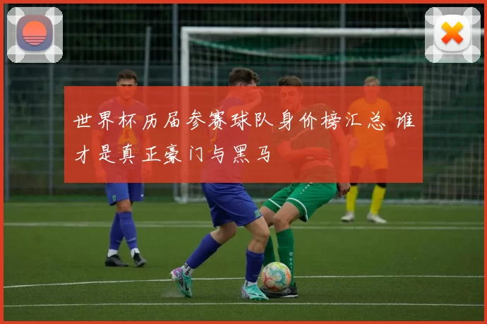 世界杯历届参赛球队身价榜汇总 谁才是真正豪门与黑马