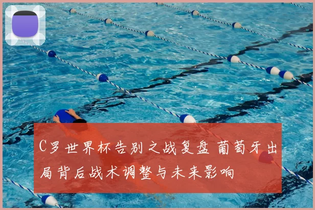 C罗世界杯告别之战复盘 葡萄牙出局背后战术调整与未来影响