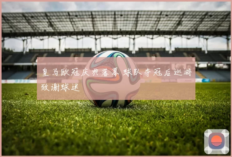 皇马欧冠庆典落幕 球队夺冠后巡游致谢球迷