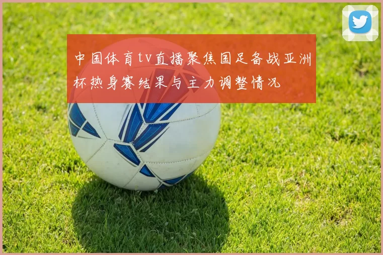中国体育tv直播聚焦国足备战亚洲杯热身赛结果与主力调整情况