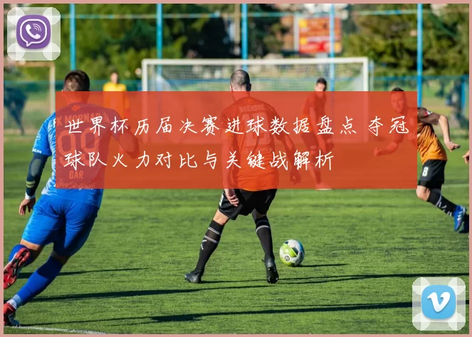 世界杯历届决赛进球数据盘点 夺冠球队火力对比与关键战解析