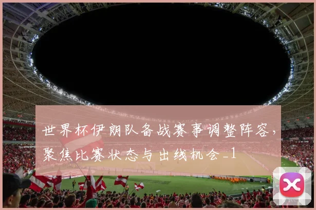 世界杯伊朗队备战赛事调整阵容,聚焦比赛状态与出线机会_1