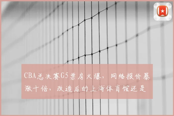 CBA总决赛G5票房火爆，网络报价暴涨十倍，改造后的上海体育馆还是太小？