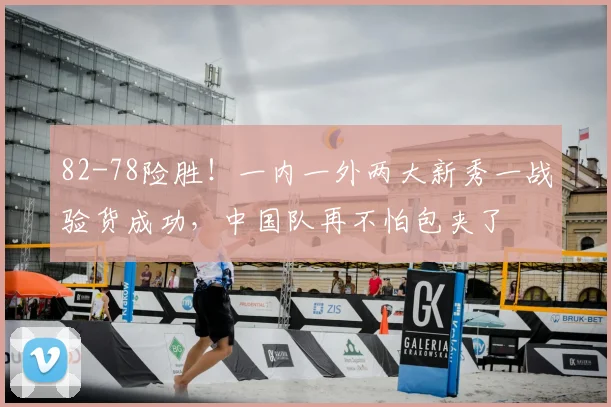 82-78险胜！一内一外两大新秀一战验货成功，中国队再不怕包夹了