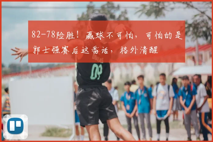 82-78险胜！赢球不可怕，可怕的是郭士强赛后这番话，格外清醒