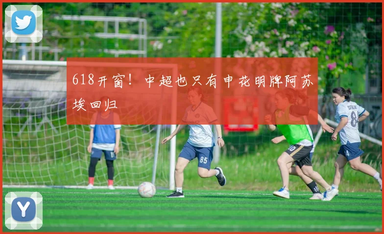 618开窗!中超也只有申花明牌阿苏埃回归