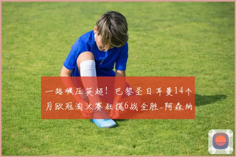 一路碾压英超！巴黎圣日耳曼14个月欧冠淘汰赛狂揽6战全胜_阿森纳_利物浦_阿森纳