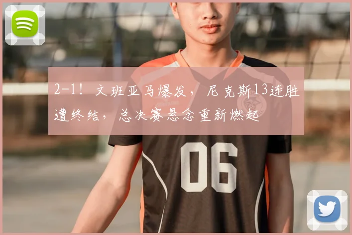 2-1!文班亚马爆发,尼克斯13连胜遭终结,总决赛悬念重新燃起