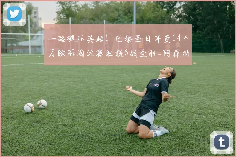 一路碾压英超！巴黎圣日耳曼14个月欧冠淘汰赛狂揽6战全胜_阿森纳_利物浦_阿森纳