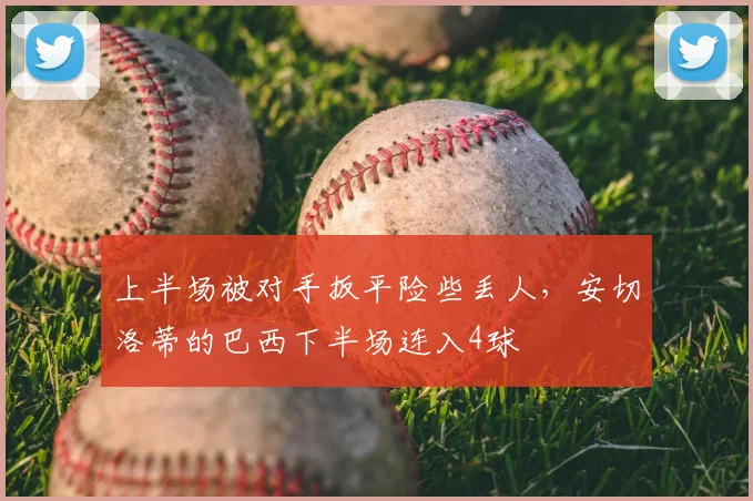 上半场被对手扳平险些丢人，安切洛蒂的巴西下半场连入4球