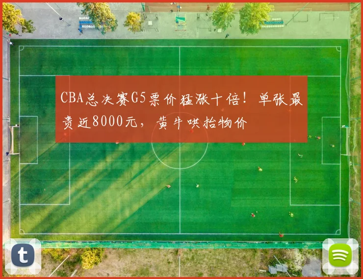 CBA总决赛G5票价猛涨十倍！单张最贵近8000元，黄牛哄抬物价